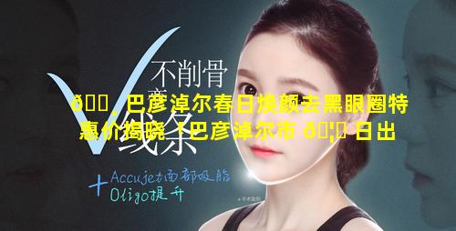 🕸 巴彦淖尔春日焕颜去黑眼圈特惠价揭晓「巴彦淖尔市 🦍 日出日落时间表」